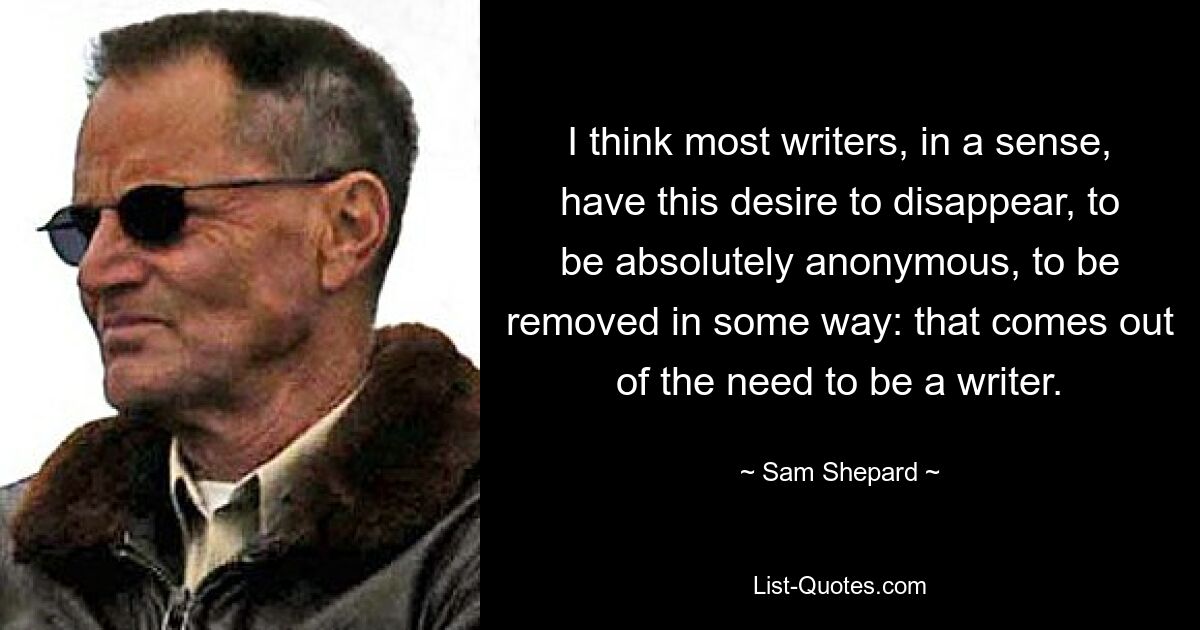 I think most writers, in a sense, have this desire to disappear, to be absolutely anonymous, to be removed in some way: that comes out of the need to be a writer. — © Sam Shepard