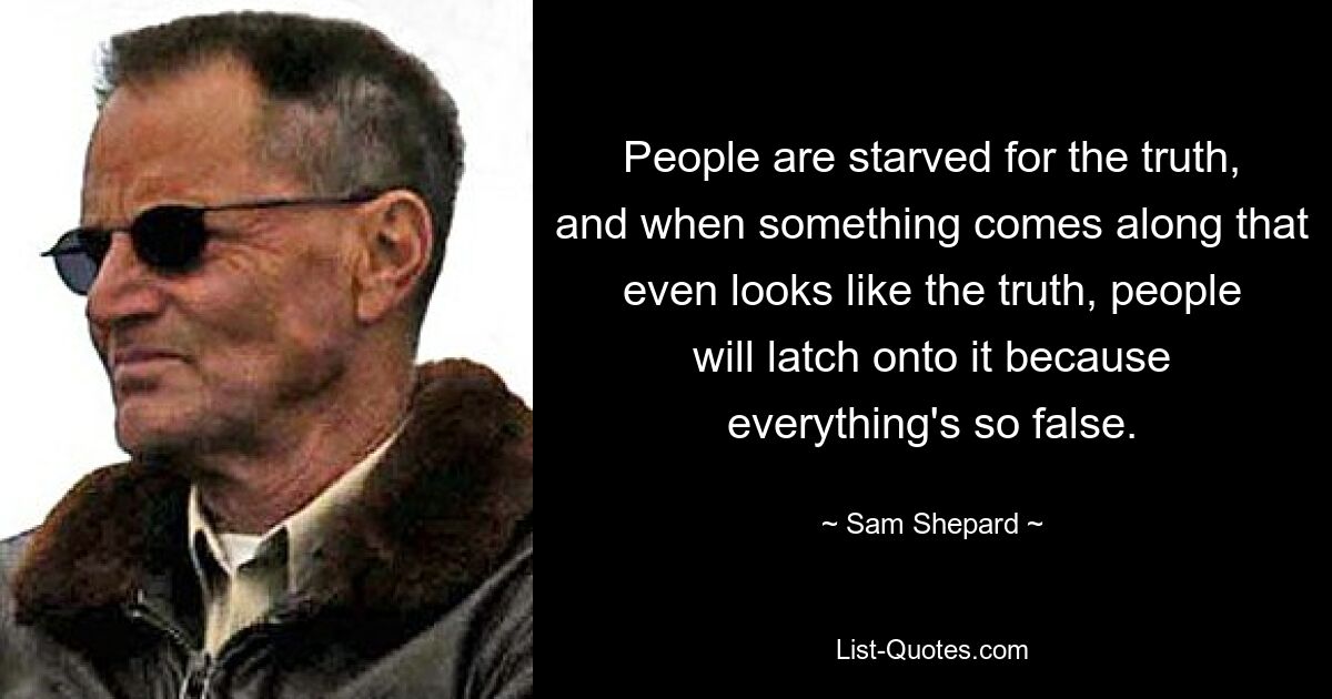 People are starved for the truth, and when something comes along that even looks like the truth, people will latch onto it because everything's so false. — © Sam Shepard