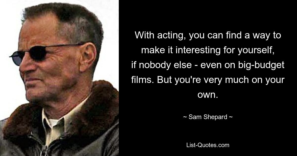 With acting, you can find a way to make it interesting for yourself, if nobody else - even on big-budget films. But you're very much on your own. — © Sam Shepard