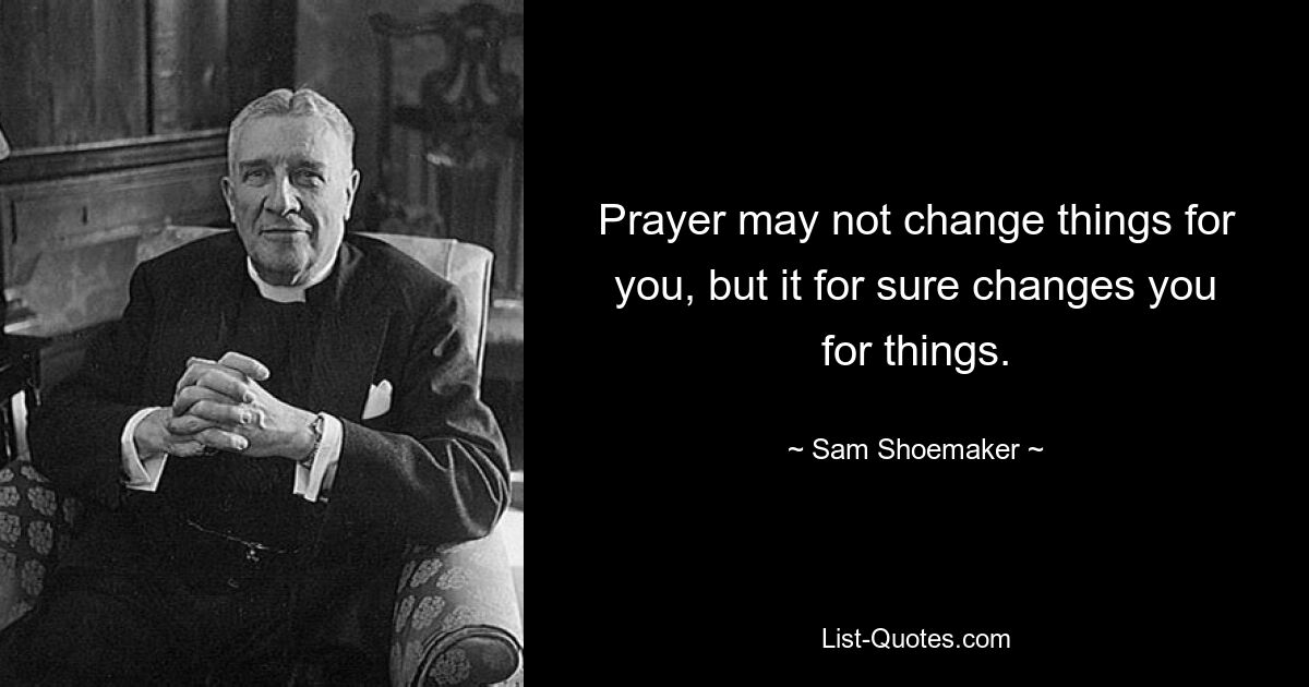 Prayer may not change things for you, but it for sure changes you for things. — © Sam Shoemaker