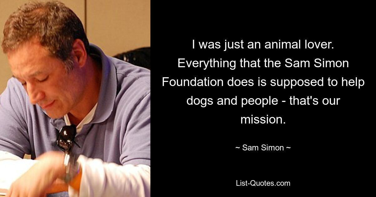 I was just an animal lover. Everything that the Sam Simon Foundation does is supposed to help dogs and people - that's our mission. — © Sam Simon