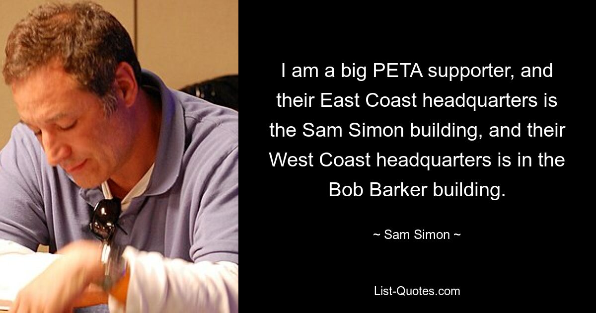 I am a big PETA supporter, and their East Coast headquarters is the Sam Simon building, and their West Coast headquarters is in the Bob Barker building. — © Sam Simon