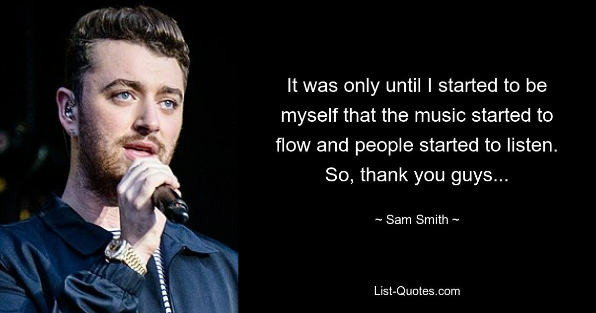 It was only until I started to be myself that the music started to flow and people started to listen. So, thank you guys... — © Sam Smith