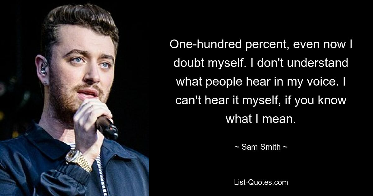 One-hundred percent, even now I doubt myself. I don't understand what people hear in my voice. I can't hear it myself, if you know what I mean. — © Sam Smith