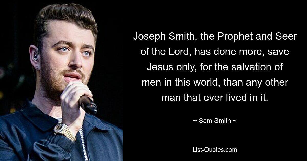 Joseph Smith, the Prophet and Seer of the Lord, has done more, save Jesus only, for the salvation of men in this world, than any other man that ever lived in it. — © Sam Smith