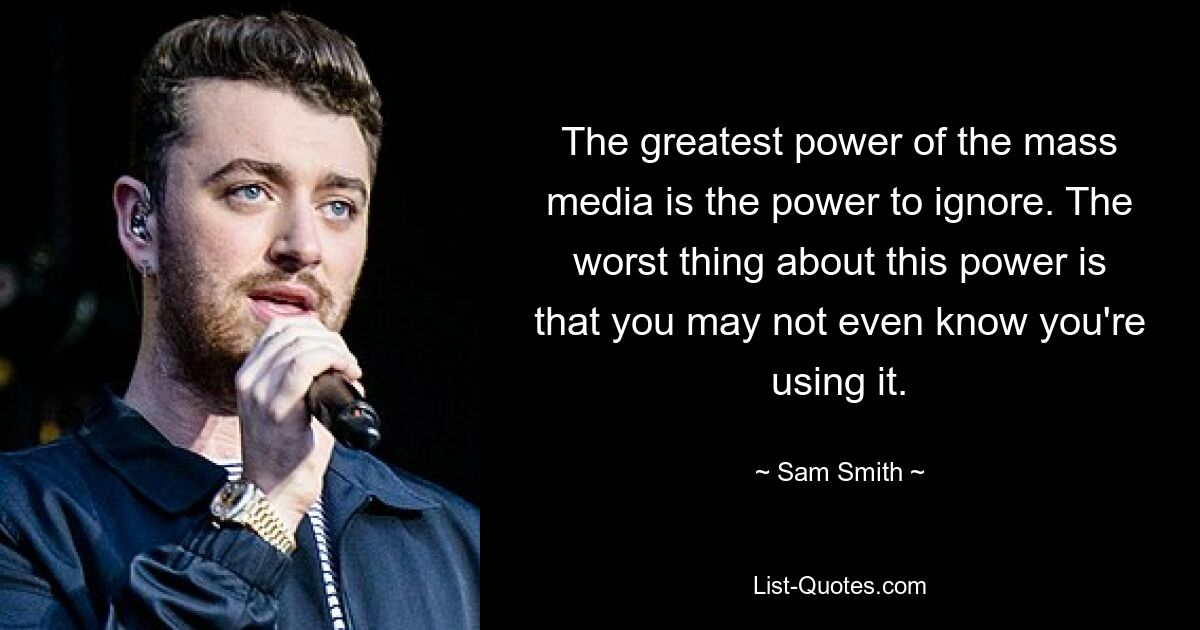 The greatest power of the mass media is the power to ignore. The worst thing about this power is that you may not even know you're using it. — © Sam Smith