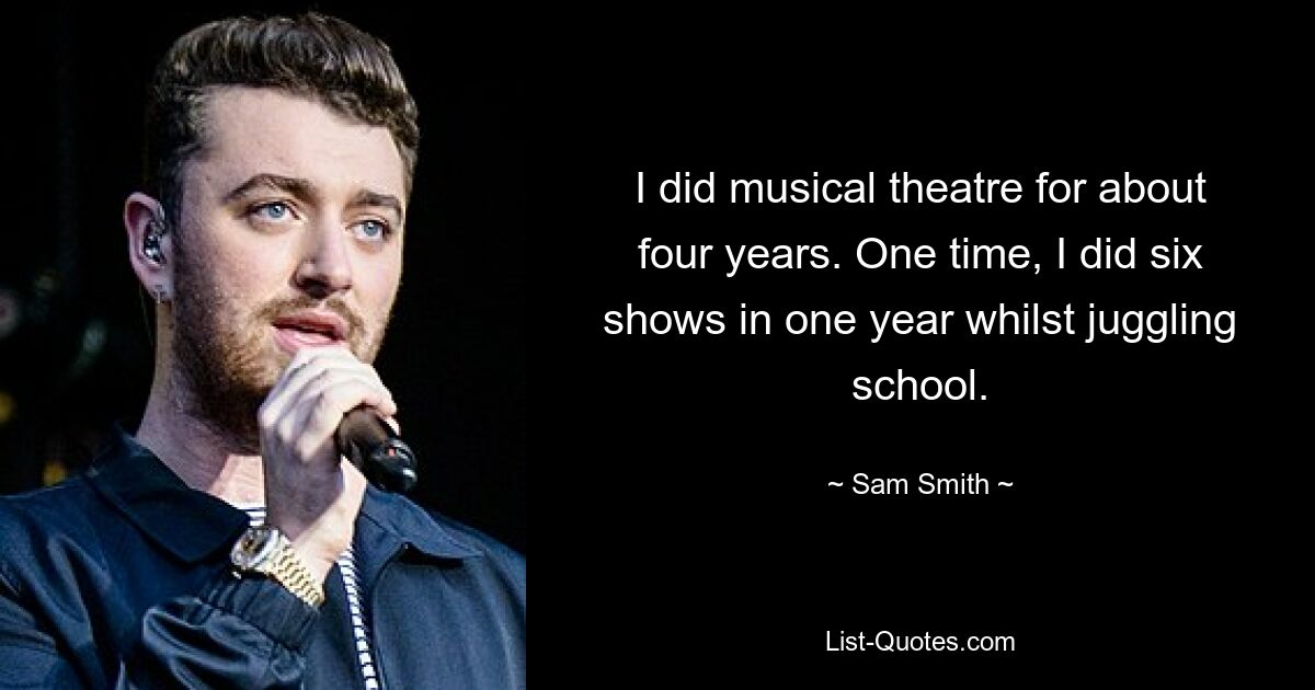 I did musical theatre for about four years. One time, I did six shows in one year whilst juggling school. — © Sam Smith