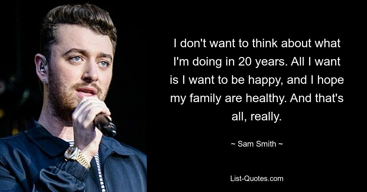 I don't want to think about what I'm doing in 20 years. All I want is I want to be happy, and I hope my family are healthy. And that's all, really. — © Sam Smith