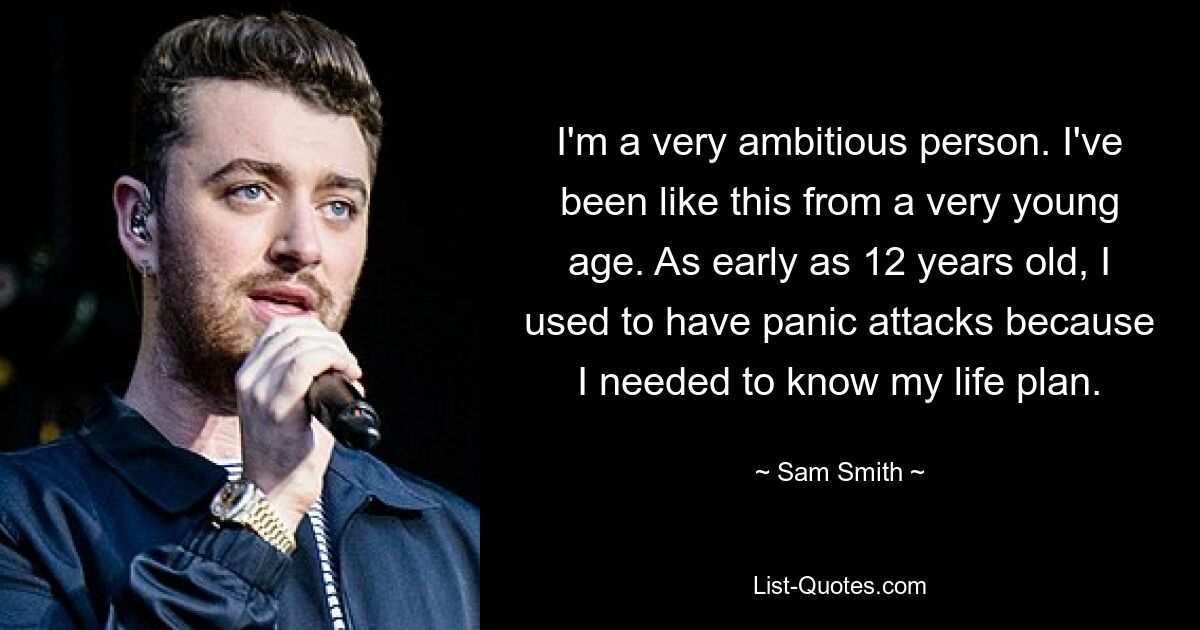 I'm a very ambitious person. I've been like this from a very young age. As early as 12 years old, I used to have panic attacks because I needed to know my life plan. — © Sam Smith