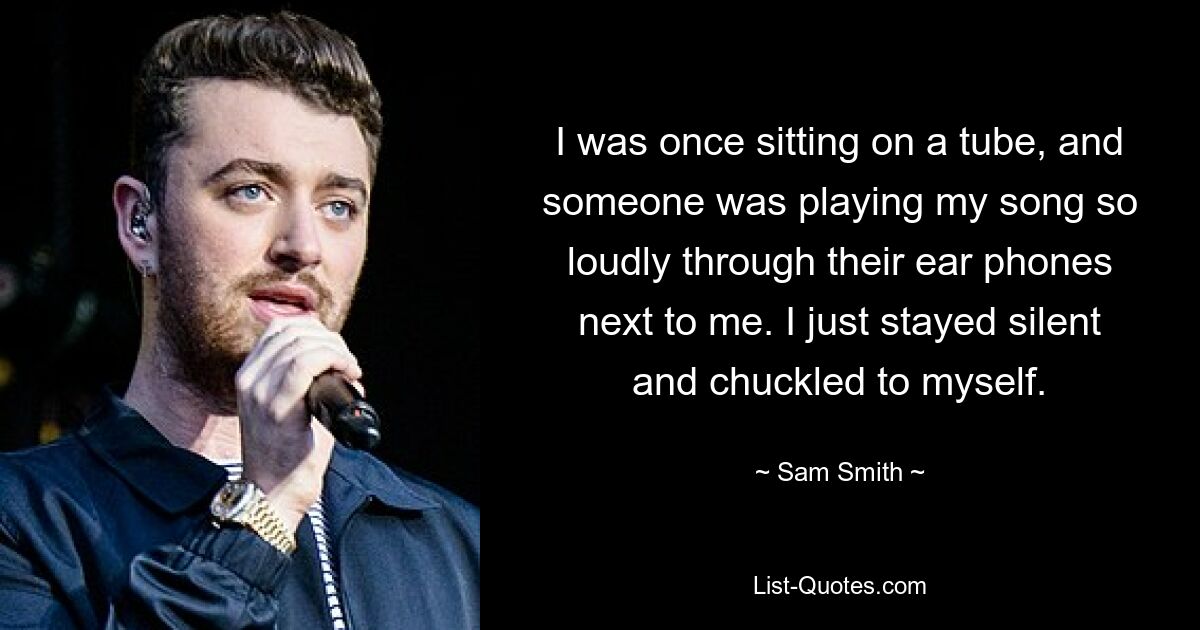 I was once sitting on a tube, and someone was playing my song so loudly through their ear phones next to me. I just stayed silent and chuckled to myself. — © Sam Smith