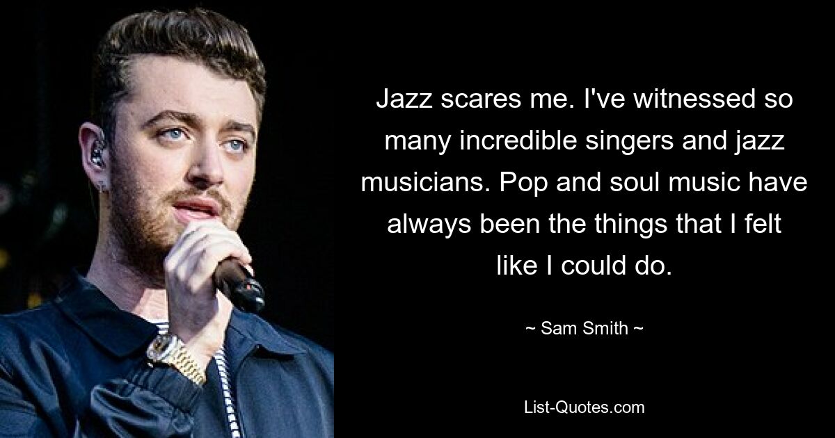 Jazz scares me. I've witnessed so many incredible singers and jazz musicians. Pop and soul music have always been the things that I felt like I could do. — © Sam Smith