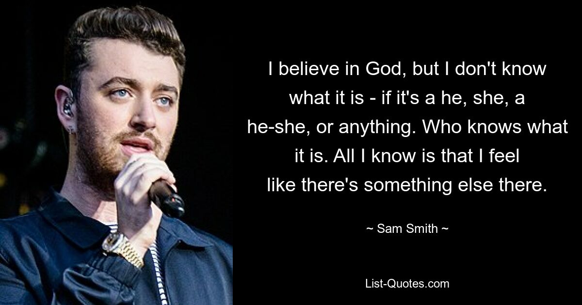 I believe in God, but I don't know what it is - if it's a he, she, a he-she, or anything. Who knows what it is. All I know is that I feel like there's something else there. — © Sam Smith