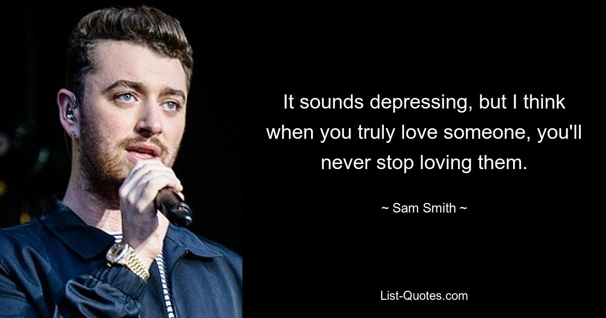 It sounds depressing, but I think when you truly love someone, you'll never stop loving them. — © Sam Smith