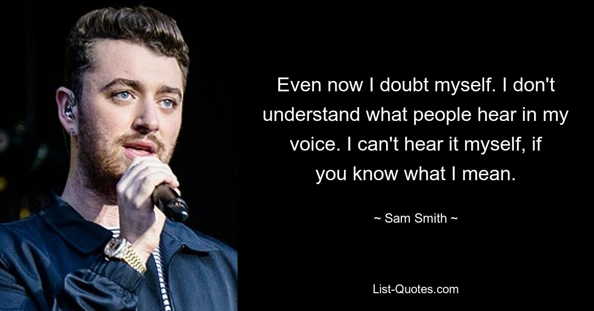 Even now I doubt myself. I don't understand what people hear in my voice. I can't hear it myself, if you know what I mean. — © Sam Smith