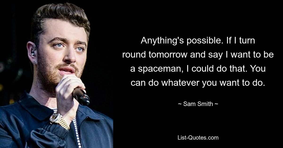 Anything's possible. If I turn round tomorrow and say I want to be a spaceman, I could do that. You can do whatever you want to do. — © Sam Smith