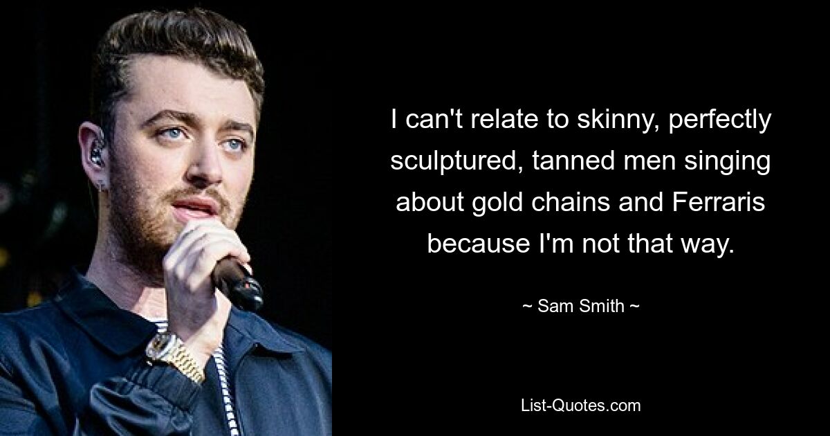 I can't relate to skinny, perfectly sculptured, tanned men singing about gold chains and Ferraris because I'm not that way. — © Sam Smith