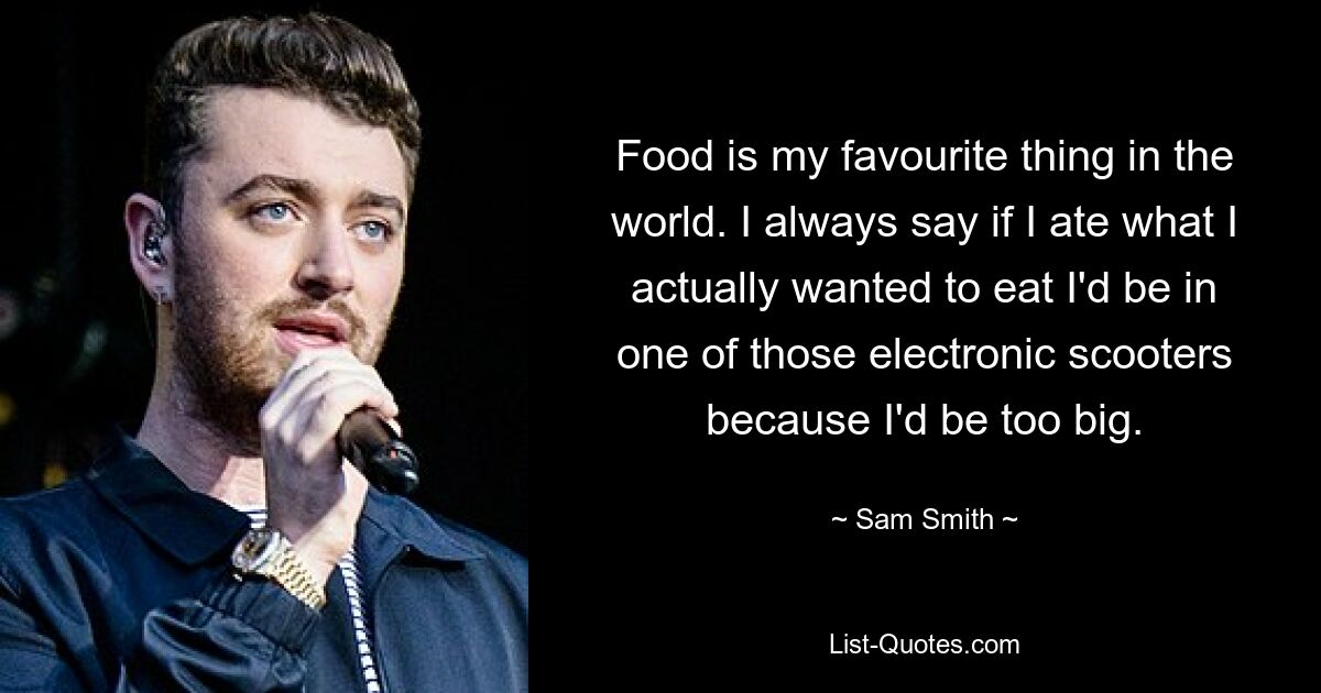 Food is my favourite thing in the world. I always say if I ate what I actually wanted to eat I'd be in one of those electronic scooters because I'd be too big. — © Sam Smith