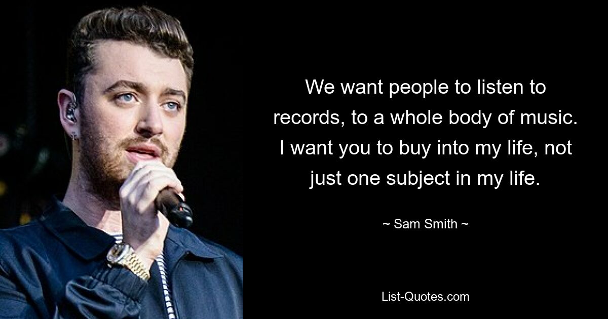 We want people to listen to records, to a whole body of music. I want you to buy into my life, not just one subject in my life. — © Sam Smith