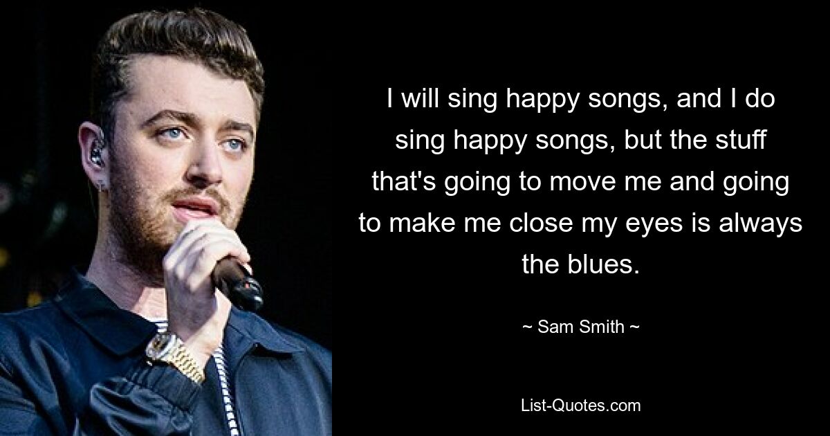 I will sing happy songs, and I do sing happy songs, but the stuff that's going to move me and going to make me close my eyes is always the blues. — © Sam Smith