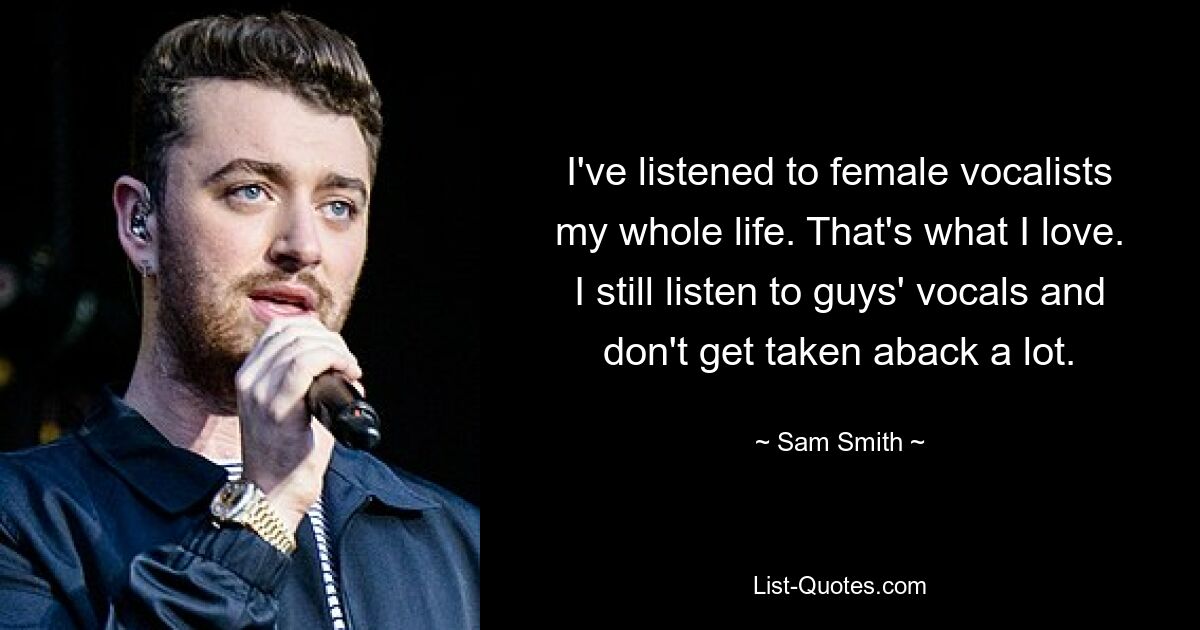 I've listened to female vocalists my whole life. That's what I love. I still listen to guys' vocals and don't get taken aback a lot. — © Sam Smith