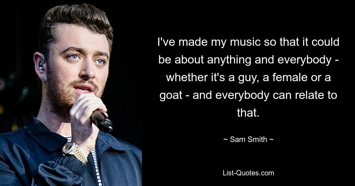 I've made my music so that it could be about anything and everybody - whether it's a guy, a female or a goat - and everybody can relate to that. — © Sam Smith