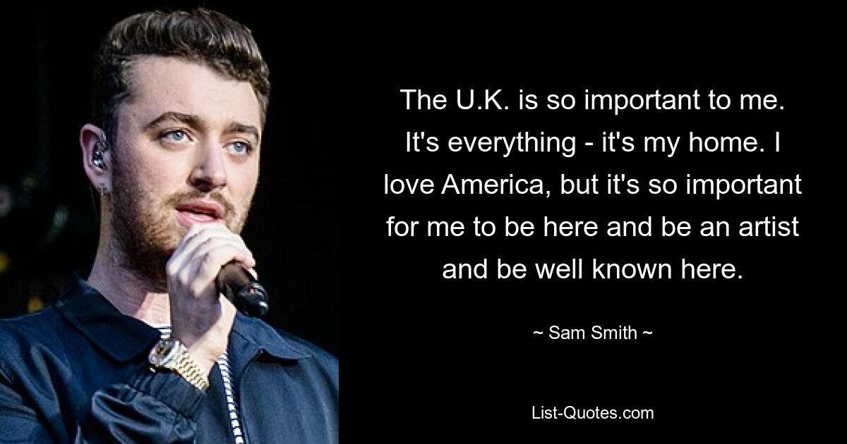 The U.K. is so important to me. It's everything - it's my home. I love America, but it's so important for me to be here and be an artist and be well known here. — © Sam Smith