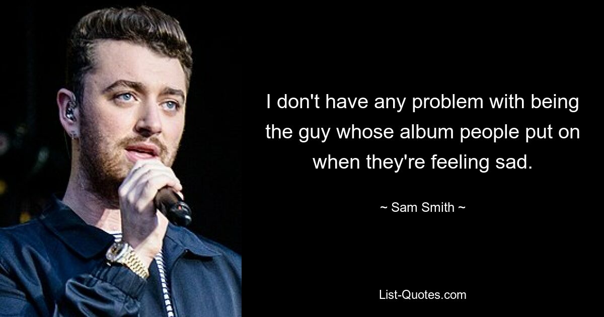 Ich habe kein Problem damit, der Typ zu sein, dessen Album die Leute auflegen, wenn sie traurig sind. — © Sam Smith