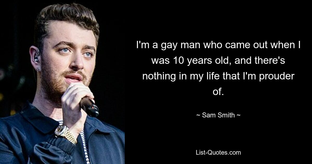 I'm a gay man who came out when I was 10 years old, and there's nothing in my life that I'm prouder of. — © Sam Smith