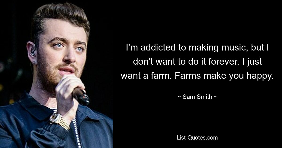 I'm addicted to making music, but I don't want to do it forever. I just want a farm. Farms make you happy. — © Sam Smith