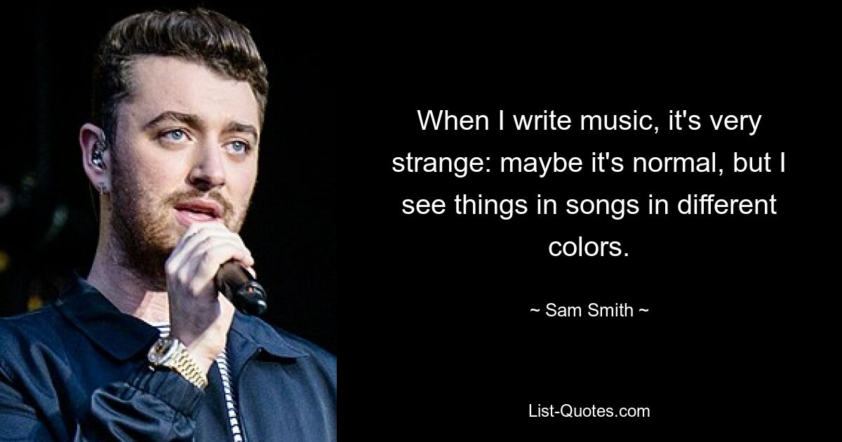 When I write music, it's very strange: maybe it's normal, but I see things in songs in different colors. — © Sam Smith