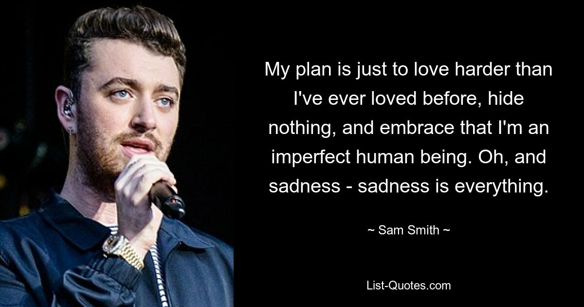 My plan is just to love harder than I've ever loved before, hide nothing, and embrace that I'm an imperfect human being. Oh, and sadness - sadness is everything. — © Sam Smith