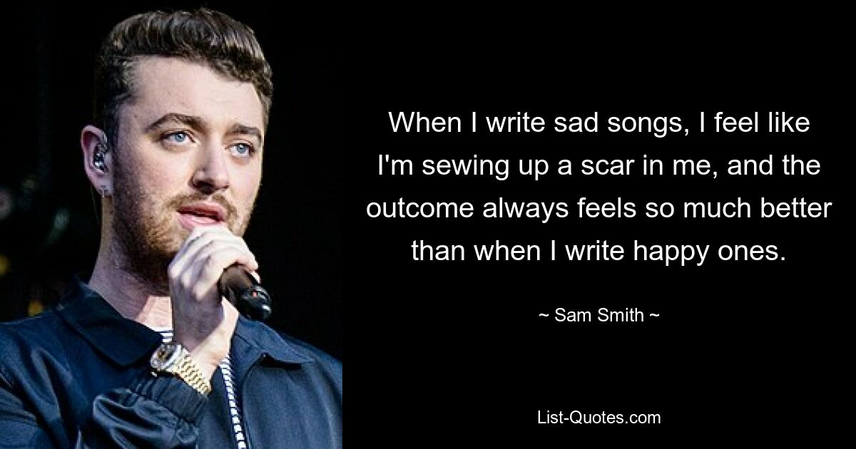 When I write sad songs, I feel like I'm sewing up a scar in me, and the outcome always feels so much better than when I write happy ones. — © Sam Smith