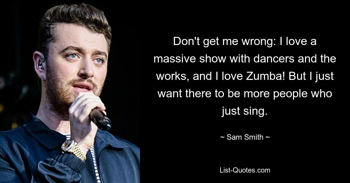 Don't get me wrong: I love a massive show with dancers and the works, and I love Zumba! But I just want there to be more people who just sing. — © Sam Smith