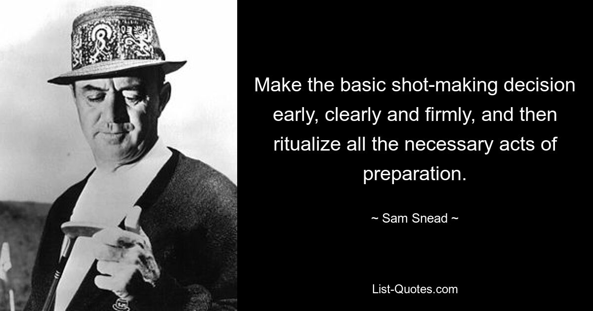 Make the basic shot-making decision early, clearly and firmly, and then ritualize all the necessary acts of preparation. — © Sam Snead