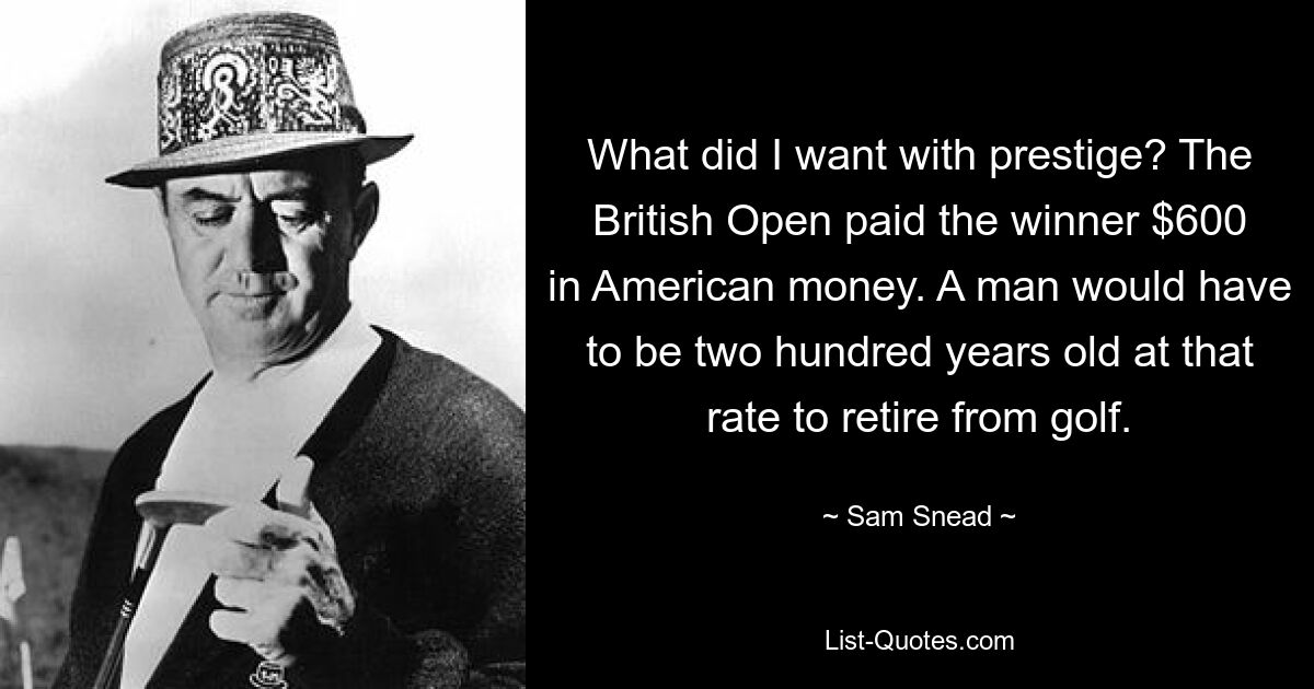 What did I want with prestige? The British Open paid the winner $600 in American money. A man would have to be two hundred years old at that rate to retire from golf. — © Sam Snead