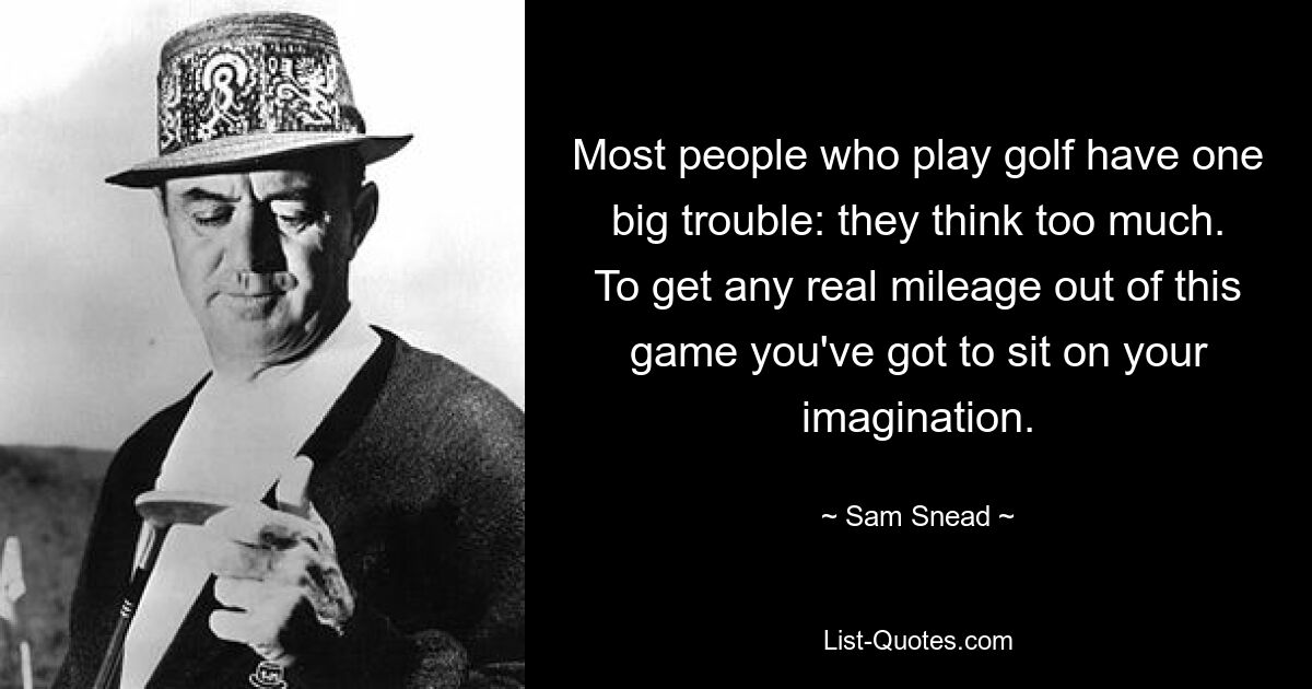 Most people who play golf have one big trouble: they think too much. To get any real mileage out of this game you've got to sit on your imagination. — © Sam Snead