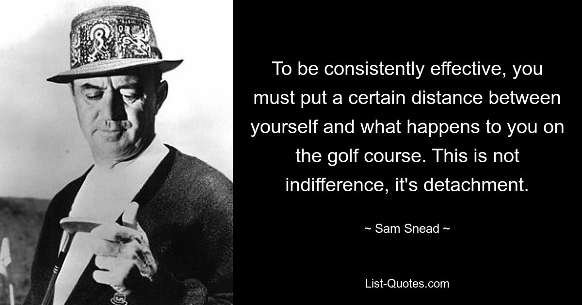 To be consistently effective, you must put a certain distance between yourself and what happens to you on the golf course. This is not indifference, it's detachment. — © Sam Snead