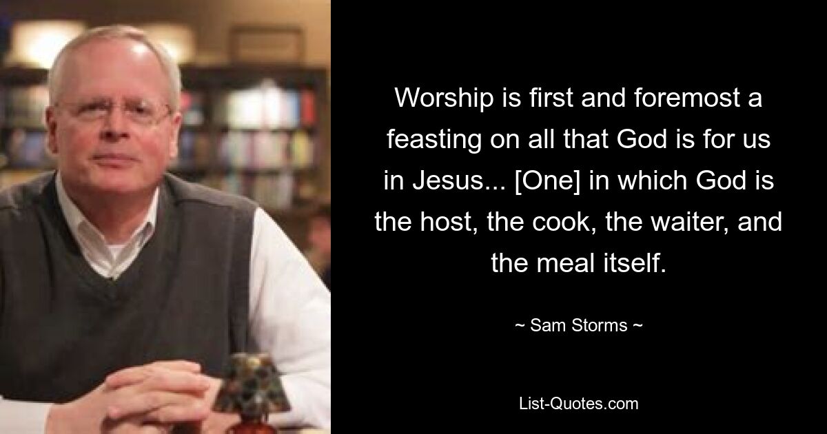 Worship is first and foremost a feasting on all that God is for us in Jesus... [One] in which God is the host, the cook, the waiter, and the meal itself. — © Sam Storms