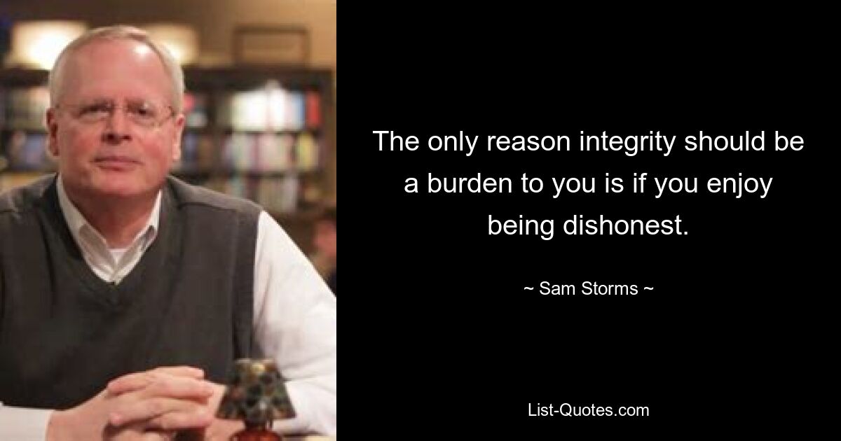 The only reason integrity should be a burden to you is if you enjoy being dishonest. — © Sam Storms