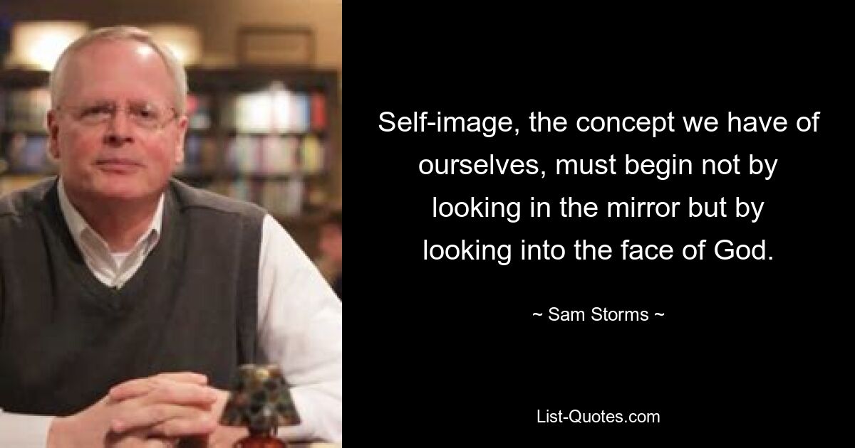 Self-image, the concept we have of ourselves, must begin not by looking in the mirror but by looking into the face of God. — © Sam Storms