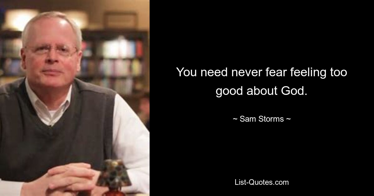 You need never fear feeling too good about God. — © Sam Storms