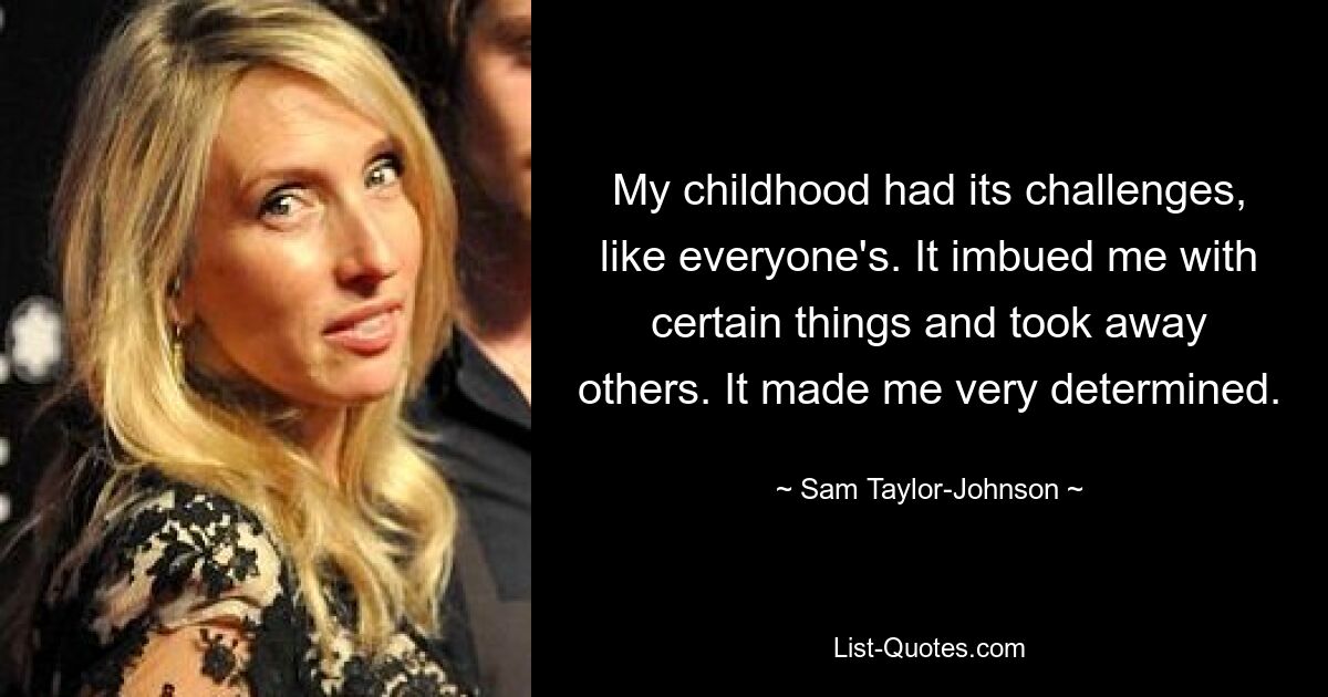 My childhood had its challenges, like everyone's. It imbued me with certain things and took away others. It made me very determined. — © Sam Taylor-Johnson