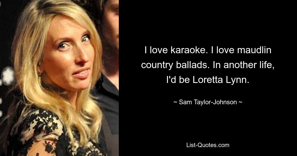 Ich liebe Karaoke. Ich liebe rührselige Country-Balladen. In einem anderen Leben wäre ich Loretta Lynn. — © Sam Taylor-Johnson