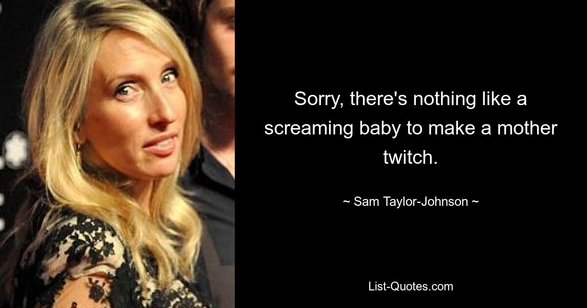 Sorry, there's nothing like a screaming baby to make a mother twitch. — © Sam Taylor-Johnson