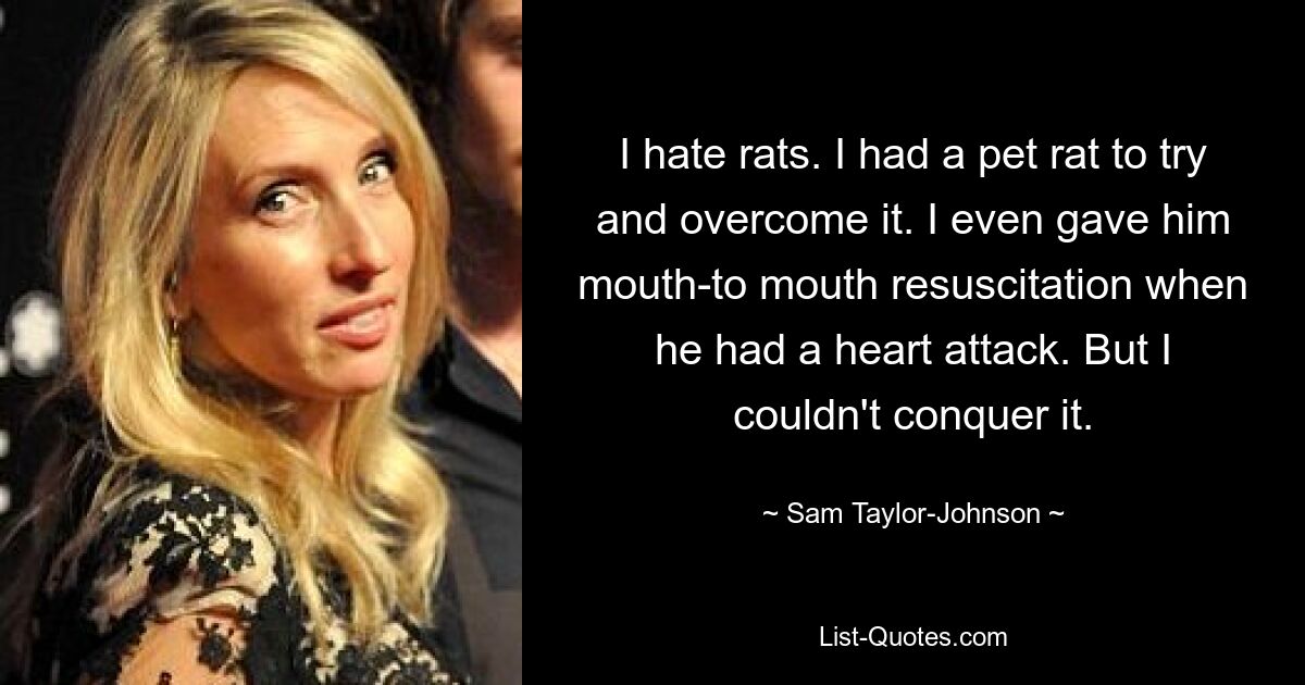 I hate rats. I had a pet rat to try and overcome it. I even gave him mouth-to mouth resuscitation when he had a heart attack. But I couldn't conquer it. — © Sam Taylor-Johnson