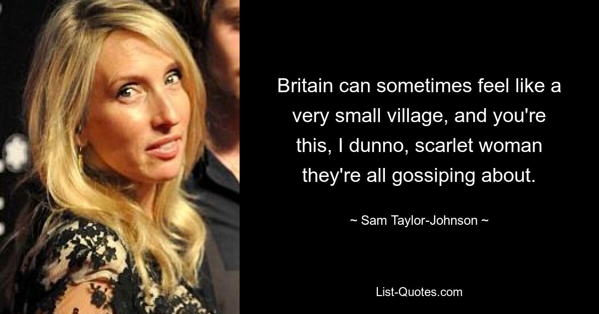 Britain can sometimes feel like a very small village, and you're this, I dunno, scarlet woman they're all gossiping about. — © Sam Taylor-Johnson