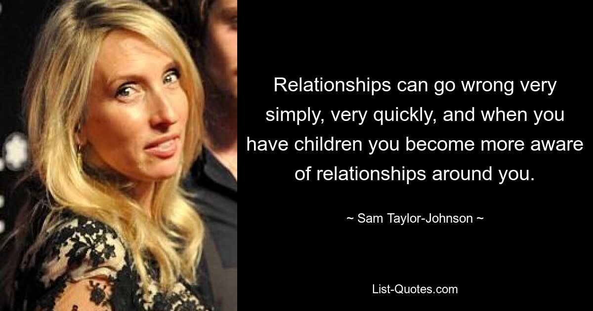 Relationships can go wrong very simply, very quickly, and when you have children you become more aware of relationships around you. — © Sam Taylor-Johnson