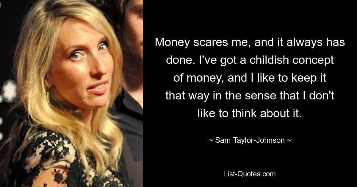 Money scares me, and it always has done. I've got a childish concept of money, and I like to keep it that way in the sense that I don't like to think about it. — © Sam Taylor-Johnson