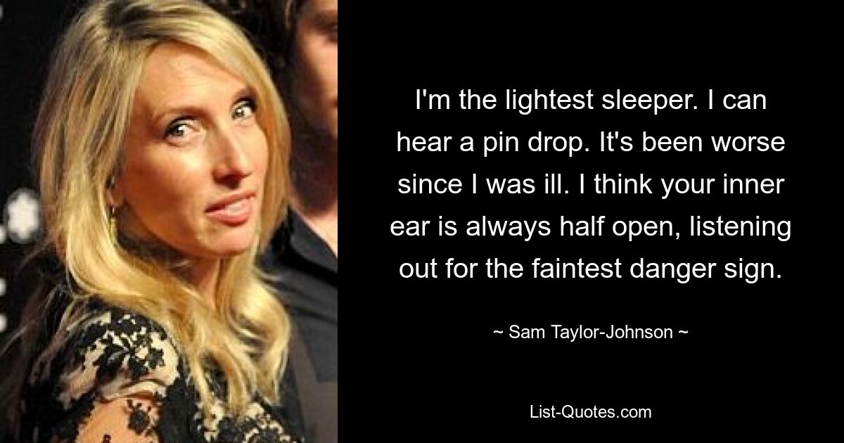 I'm the lightest sleeper. I can hear a pin drop. It's been worse since I was ill. I think your inner ear is always half open, listening out for the faintest danger sign. — © Sam Taylor-Johnson