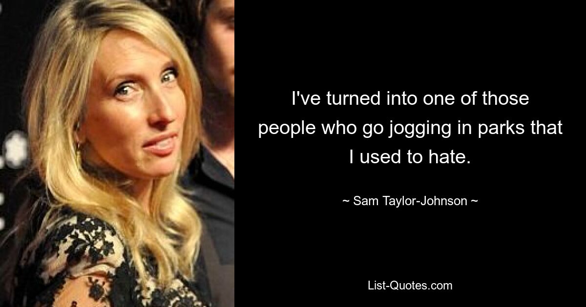 I've turned into one of those people who go jogging in parks that I used to hate. — © Sam Taylor-Johnson